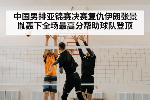 中国男排亚锦赛决赛复仇伊朗张景胤轰下全场最高分帮助球队登顶